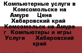 Компьютерные услуги в Комсомольске-на-Амуре. › Цена ­ 500 - Хабаровский край, Комсомольск-на-Амуре г. Компьютеры и игры » Услуги   . Хабаровский край